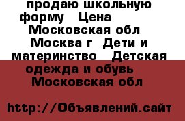 продаю школьную форму › Цена ­ 1 000 - Московская обл., Москва г. Дети и материнство » Детская одежда и обувь   . Московская обл.